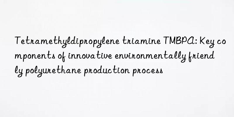 Tetramethyldipropylene triamine TMBPA: Key components of innovative environmentally friendly polyurethane production process