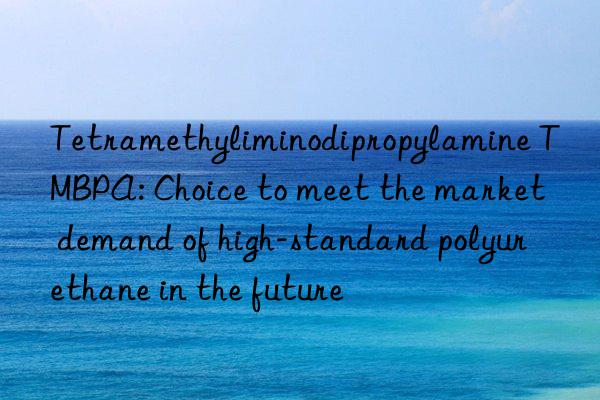 Tetramethyliminodipropylamine TMBPA: Choice to meet the market demand of high-standard polyurethane in the future