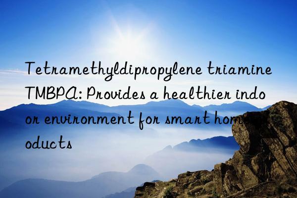 Tetramethyldipropylene triamine TMBPA: Provides a healthier indoor environment for smart home products