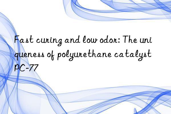 Fast curing and low odor: The uniqueness of polyurethane catalyst PC-77