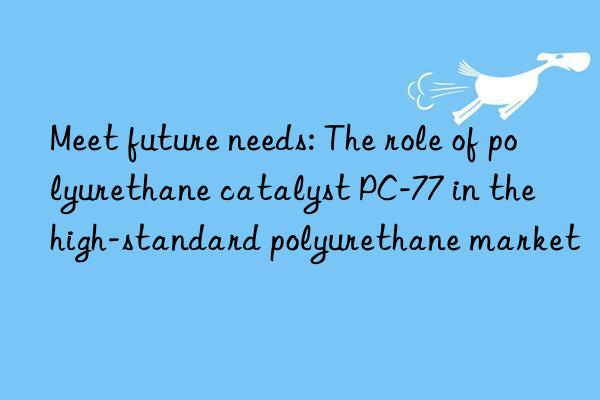 Meet future needs: The role of polyurethane catalyst PC-77 in the high-standard polyurethane market
