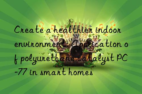 Create a healthier indoor environment: Application of polyurethane catalyst PC-77 in smart homes