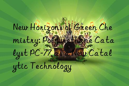 New Horizons of Green Chemistry: Polyurethane Catalyst PC-77 as a New Catalytic Technology