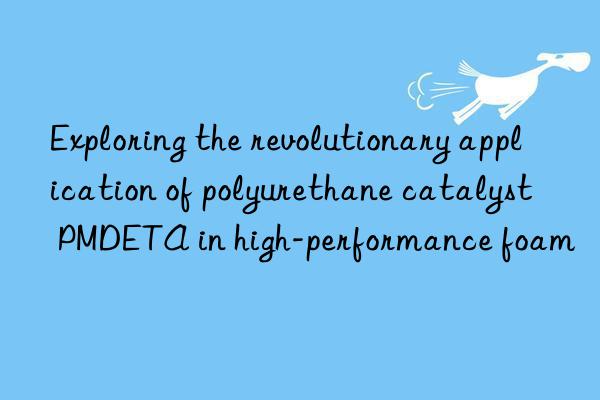 Exploring the revolutionary application of polyurethane catalyst PMDETA in high-performance foam