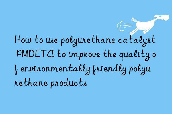 How to use polyurethane catalyst PMDETA to improve the quality of environmentally friendly polyurethane products