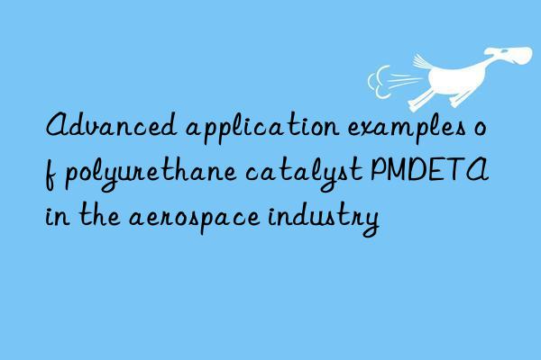 Advanced application examples of polyurethane catalyst PMDETA in the aerospace industry