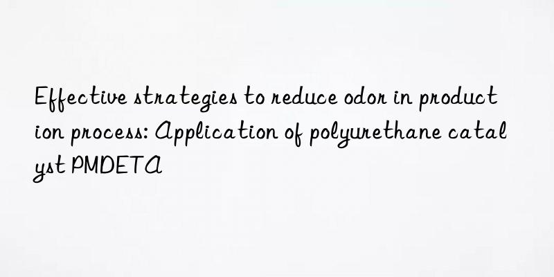 Effective strategies to reduce odor in production process: Application of polyurethane catalyst PMDETA
