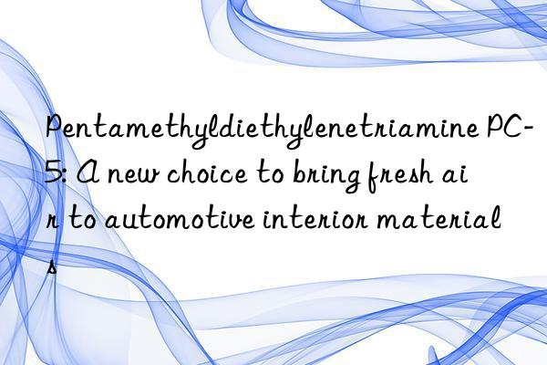Pentamethyldiethylenetriamine PC-5: A new choice to bring fresh air to automotive interior materials