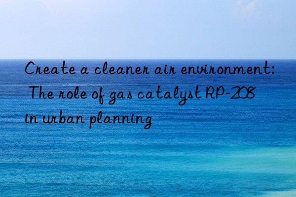 Create a cleaner air environment: The role of gas catalyst RP-208 in urban planning
