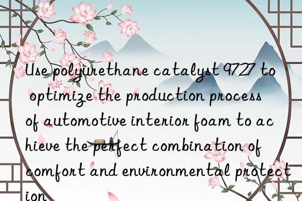 Use polyurethane catalyst 9727 to optimize the production process of automotive interior foam to achieve the perfect combination of comfort and environmental protection