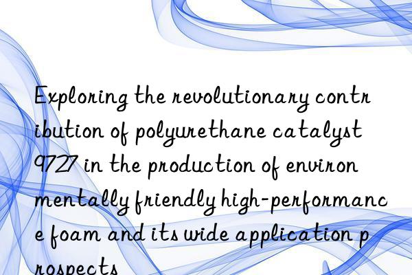 Exploring the revolutionary contribution of polyurethane catalyst 9727 in the production of environmentally friendly high-performance foam and its wide application prospects