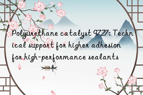 Polyurethane catalyst 9727: Technical support for higher adhesion for high-performance sealants