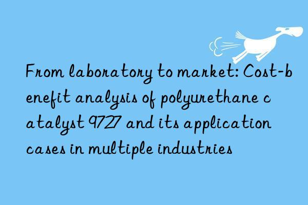 From laboratory to market: Cost-benefit analysis of polyurethane catalyst 9727 and its application cases in multiple industries