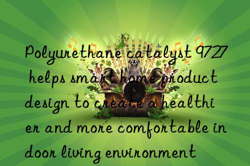 Polyurethane catalyst 9727 helps smart home product design to create a healthier and more comfortable indoor living environment