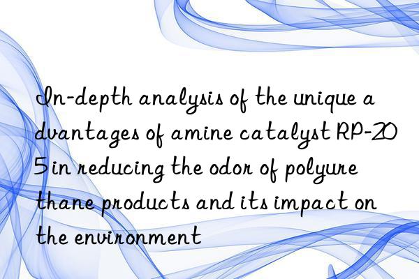 In-depth analysis of the unique advantages of amine catalyst RP-205 in reducing the odor of polyurethane products and its impact on the environment