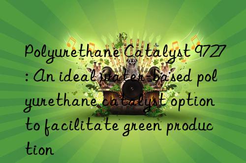 Polyurethane Catalyst 9727: An ideal water-based polyurethane catalyst option to facilitate green production