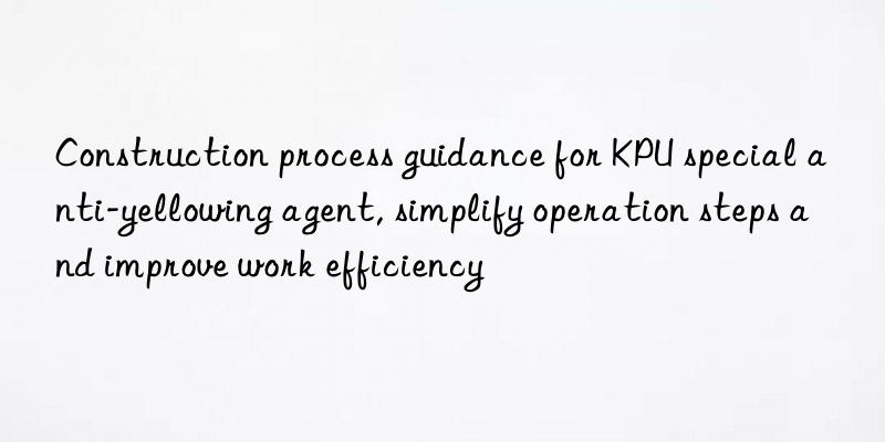 Construction process guidance for KPU special anti-yellowing agent, simplify operation steps and improve work efficiency