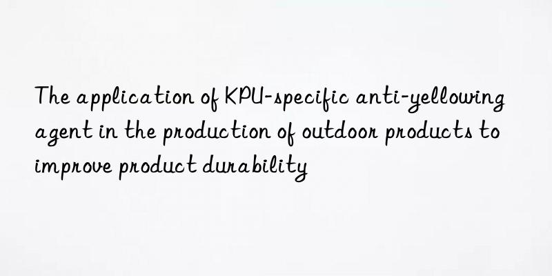 The application of KPU-specific anti-yellowing agent in the production of outdoor products to improve product durability