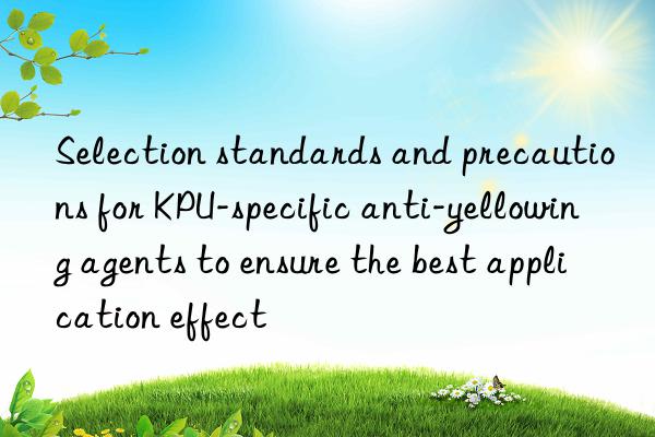 Selection standards and precautions for KPU-specific anti-yellowing agents to ensure the best application effect