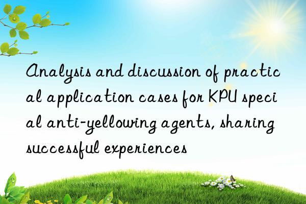 Analysis and discussion of practical application cases for KPU special anti-yellowing agents, sharing successful experiences