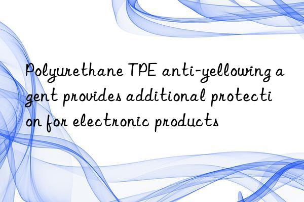 Polyurethane TPE anti-yellowing agent provides additional protection for electronic products