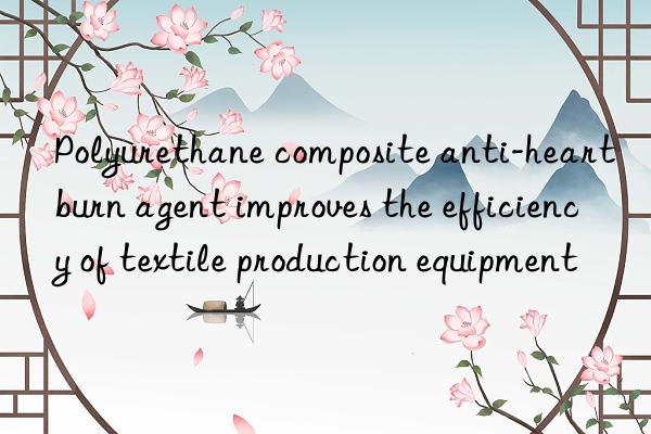 Polyurethane composite anti-heartburn agent improves the efficiency of textile production equipment