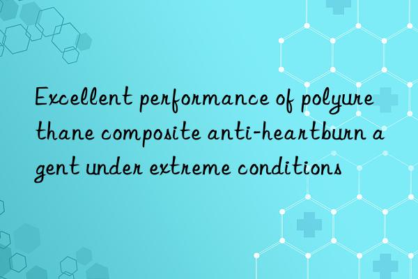 Excellent performance of polyurethane composite anti-heartburn agent under extreme conditions