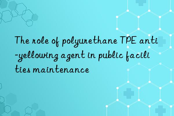 The role of polyurethane TPE anti-yellowing agent in public facilities maintenance