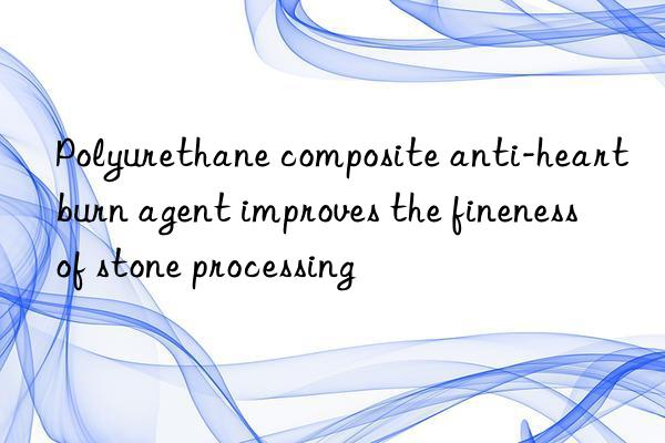 Polyurethane composite anti-heartburn agent improves the fineness of stone processing