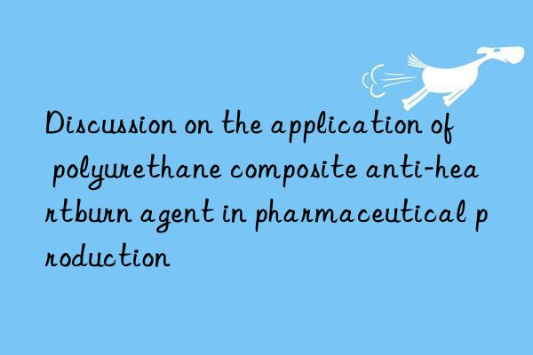 Discussion on the application of polyurethane composite anti-heartburn agent in pharmaceutical production