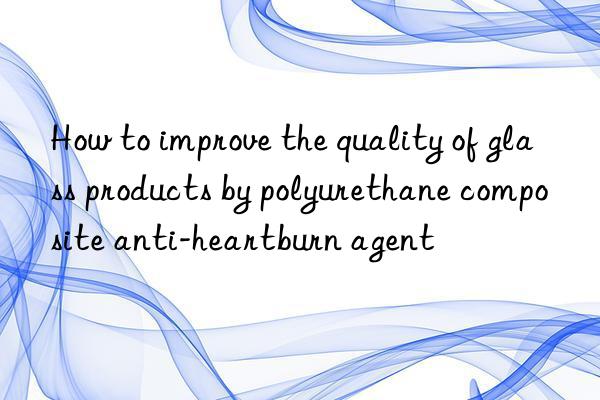 How to improve the quality of glass products by polyurethane composite anti-heartburn agent