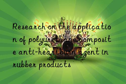 Research on the application of polyurethane composite anti-heartburn agent in rubber products