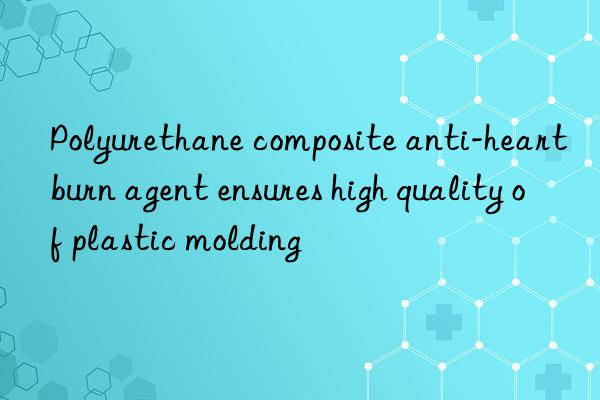 Polyurethane composite anti-heartburn agent ensures high quality of plastic molding
