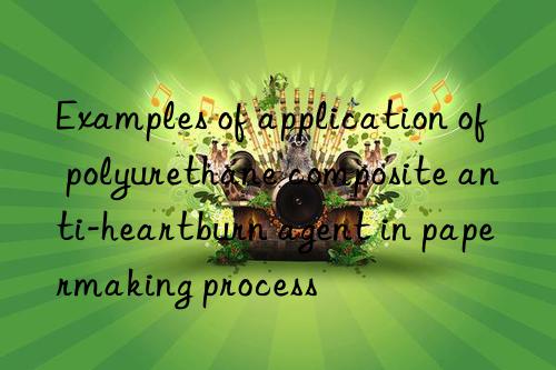 Examples of application of polyurethane composite anti-heartburn agent in papermaking process