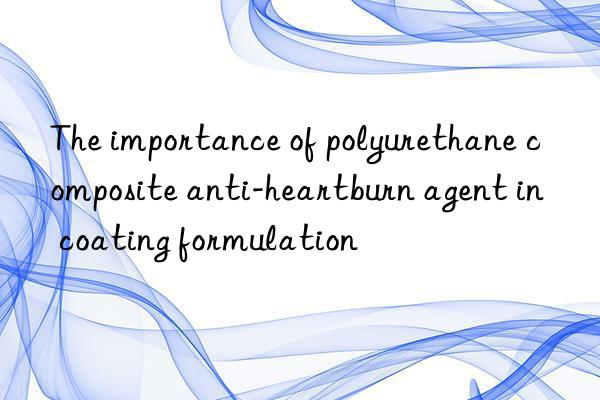 The importance of polyurethane composite anti-heartburn agent in coating formulation