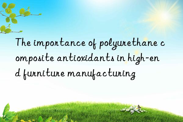 The importance of polyurethane composite antioxidants in high-end furniture manufacturing