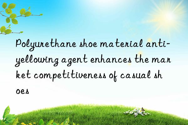 Polyurethane shoe material anti-yellowing agent enhances the market competitiveness of casual shoes