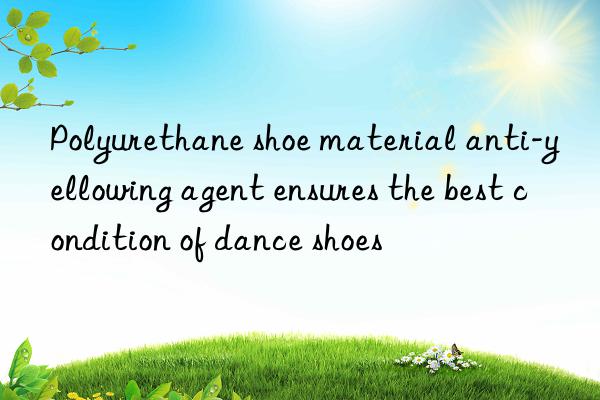 Polyurethane shoe material anti-yellowing agent ensures the best condition of dance shoes