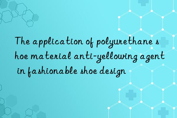 The application of polyurethane shoe material anti-yellowing agent in fashionable shoe design