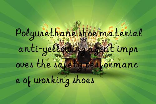Polyurethane shoe material anti-yellowing agent improves the safety performance of working shoes