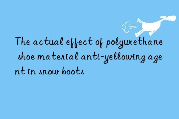 The actual effect of polyurethane shoe material anti-yellowing agent in snow boots