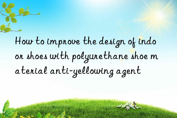 How to improve the design of indoor shoes with polyurethane shoe material anti-yellowing agent