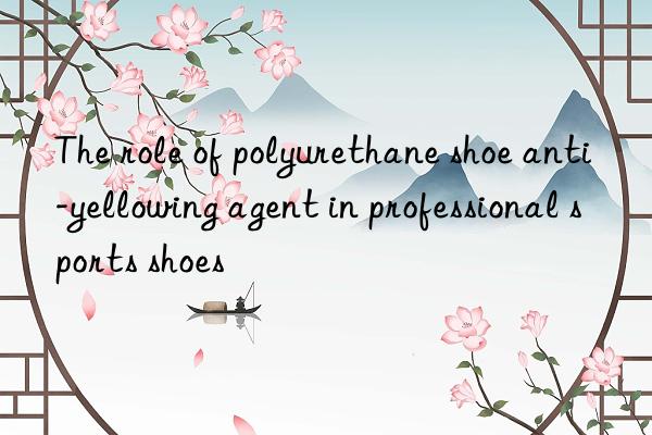 The role of polyurethane shoe anti-yellowing agent in professional sports shoes