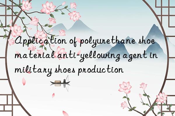 Application of polyurethane shoe material anti-yellowing agent in military shoes production