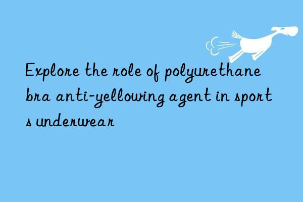 Explore the role of polyurethane bra anti-yellowing agent in sports underwear