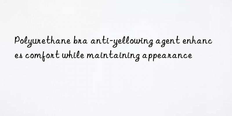 Polyurethane bra anti-yellowing agent enhances comfort while maintaining appearance