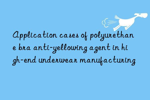 Application cases of polyurethane bra anti-yellowing agent in high-end underwear manufacturing