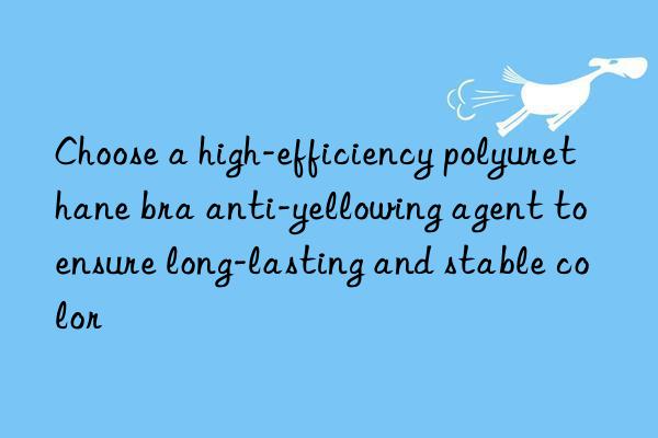 Choose a high-efficiency polyurethane bra anti-yellowing agent to ensure long-lasting and stable color