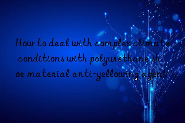 How to deal with complex climate conditions with polyurethane shoe material anti-yellowing agent