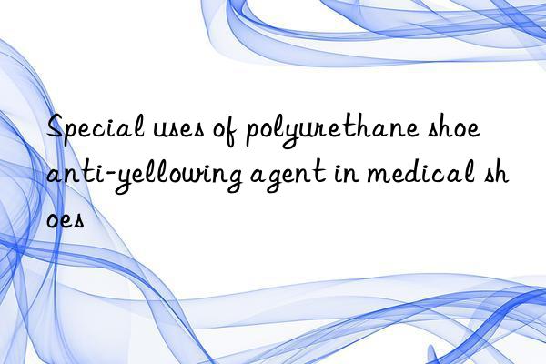 Special uses of polyurethane shoe anti-yellowing agent in medical shoes